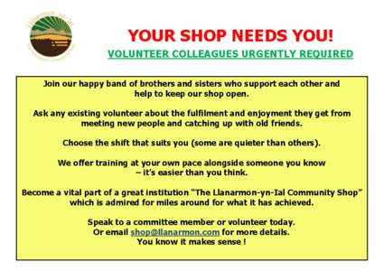 YOUR SHOP NEEDS YOU! VOLUNTEER COLLEAGUES URGENTLY REQUIRED Join our happy band of brothers and sisters who support each other and help to keep our shop open. Ask any existing volunteer about the fulfilment and enjoyment
