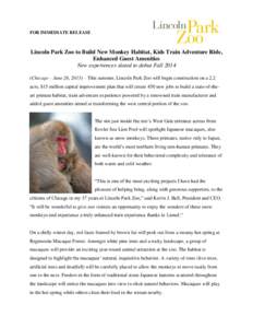FOR IMMEDIATE RELEASE  Lincoln Park Zoo to Build New Monkey Habitat, Kids Train Adventure Ride, Enhanced Guest Amenities New experiences slated to debut Fall[removed]Chicago – June 26, 2013) – This summer, Lincoln Park