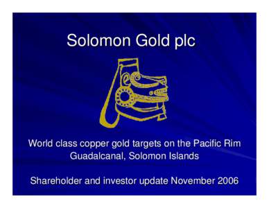 Solomon Gold plc  World class copper gold targets on the Pacific Rim Guadalcanal, Solomon Islands Shareholder and investor update November 2006