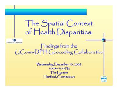 The Spatial Context of Health Disparities: Findings from the UConn-DPH Geocoding Collaborative Wednesday, December 10, 2008 1:00 to 4:00 PM