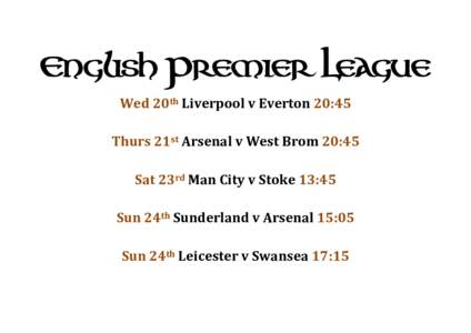 English Premier League Wed 20th Liverpool v Everton 20:45 Thurs 21st Arsenal v West Brom 20:45 Sat 23rd Man City v Stoke 13:45 Sun 24th Sunderland v Arsenal 15:05 Sun 24th Leicester v Swansea 17:15