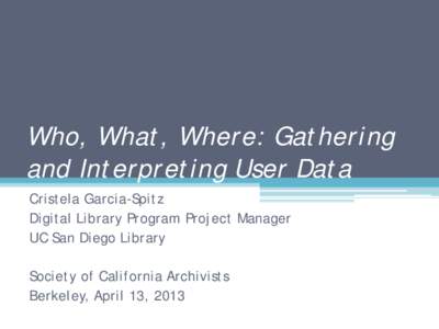 Who, What, Where: Gathering and Interpreting User Data Cristela Garcia-Spitz Digital Library Program Project Manager UC San Diego Library Society of California Archivists