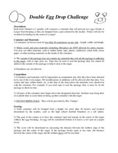 Double Egg Drop Challenge Description: Each team (limited to 2 people) will construct a container that will prevent two eggs (Grade A Large) from breaking as they are dropped from a spot selected by the teacher. Points w