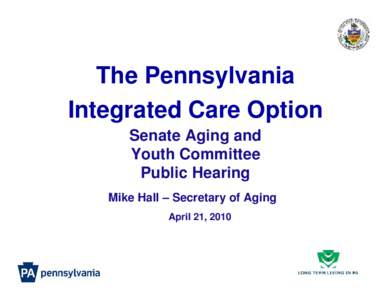 The Pennsylvania Integrated Care Option Senate Aging and Youth Committee Public Hearing Mike Hall – Secretary of Aging