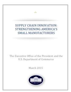 SUPPLY CHAIN INNOVATION: STRENGTHENING AMERICA’S SMALL MANUFACTURERS The Executive Office of the President and the U.S. Department of Commerce