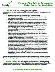 Preparing Your Pets for Emergencies Makes Sense. Get Ready Now. 1. Get a Kit of pet emergency supplies. Just as you do with your family’s emergency supply kit, think first about the basics for survival, particularly fo