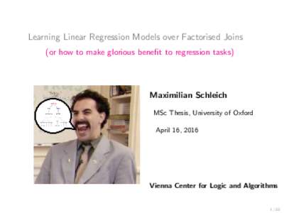 Learning Linear Regression Models over Factorised Joins (or how to make glorious benefit to regression tasks) Maximilian Schleich MSc Thesis, University of Oxford April 16, 2016