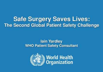 Safe Surgery Saves Lives: The Second Global Patient Safety Challenge Iain Yardley WHO Patient Safety Consultant