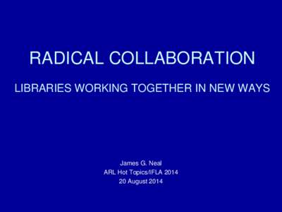 RADICAL COLLABORATION LIBRARIES WORKING TOGETHER IN NEW WAYS James G. Neal ARL Hot Topics/IFLA[removed]August 2014