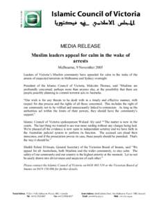 MEDIA RELEASE Muslim leaders appeal for calm in the wake of arrests Melbourne, 9 November 2005 Leaders of Victoria’s Muslim community have appealed for calm in the wake of the arrests of suspected terrorists in Melbour
