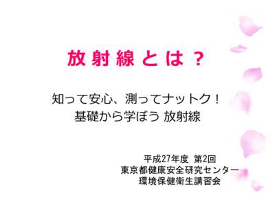 放射線とは？ 知って安心、測ってナットク！ 基礎から学ぼう 放射線 平成27年度 第2回 東京都健康安全研究センター