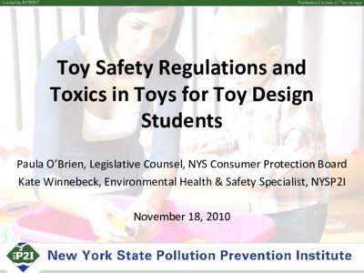 Toy Safety Regulations and Toxics in Toys for Toy Design Students Paula O’Brien, Legislative Counsel, NYS Consumer Protection Board Kate Winnebeck, Environmental Health & Safety Specialist, NYSP2I November 18, 2010