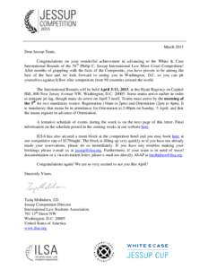 March 2015 Dear Jessup Team, Congratulations on your wonderful achievement in advancing to the White & Case International Rounds of the 56th Philip C. Jessup International Law Moot Court Competition! After months of grap