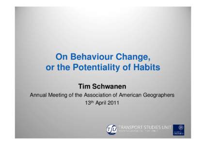 On Behaviour Change, or the Potentiality of Habits Tim Schwanen Annual Meeting of the Association of American Geographers 13th April 2011