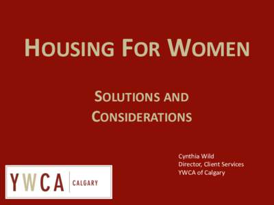 HOUSING FOR WOMEN SOLUTIONS AND CONSIDERATIONS Cynthia Wild Director, Client Services YWCA of Calgary