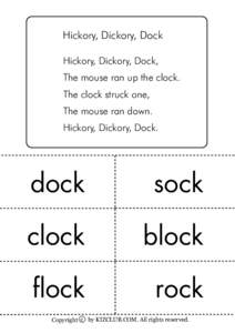 Hickory, Dickory, Dock Hickory, Dickory, Dock, The mouse ran up the clock. The clock struck one, The mouse ran down. Hickory, Dickory, Dock.