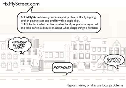FixMyStreet.com At FixMyStreet.com you can report problems like fly tipping, broken paving slabs and graffiti with a single click. PLUS find out what problems other local people have reported, and take part in a discussi