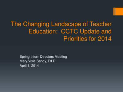 The Changing Landscape of Teacher Education: CCTC Update and Priorities for 2014 Spring Intern Directors Meeting Mary Vixie Sandy, Ed.D. April 1, 2014