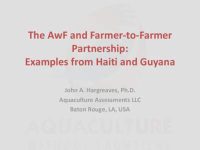 The AwF and Farmer-to-Farmer Partnership: Examples from Haiti and Guyana John A. Hargreaves, Ph.D. Aquaculture Assessments LLC Baton Rouge, LA, USA