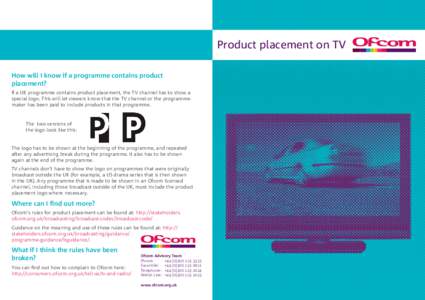 Product placement on TV How will I know if a programme contains product placement? If a UK programme contains product placement, the TV channel has to show a special logo. This will let viewers know that the TV channel o