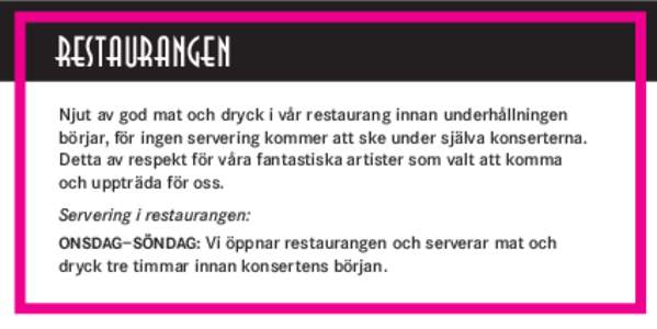 RESTAURANGEN Njut av god mat och dryck i vår restaurang innan underhållningen börjar, för ingen servering kommer att ske under själva konserterna. Detta av respekt för våra fantastiska artister som valt att komma 