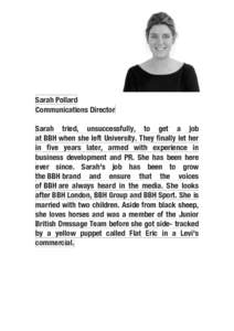 Sarah Pollard Communications Director Sarah tried, unsuccessfully, to get a job at BBH when she left University. They finally let her in five years later, armed with experience in business development and PR. She has bee