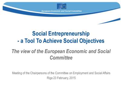 Social Entrepreneurship - a Tool To Achieve Social Objectives The view of the European Economic and Social Committee Meeting of the Chairpersons of the Committee on Employment and Social Affairs Riga 23 February, 2015