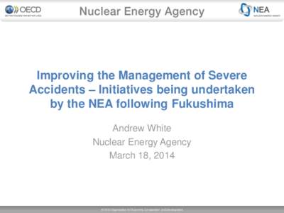 Improving the Management of Severe Accidents – Initiatives being undertaken by the NEA following Fukushima Andrew White Nuclear Energy Agency March 18, 2014