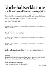 Vorbehaltserklärung zur Rückmelde- und Immatrikulationsgebühr Hiermit erkläre ich, dass ich die Rückmelde- und Immatrikulationsgebühr gemäß § 13 Abs. 2 BbgHG für das Semester* ________ nur unter Vorbehalt zahle