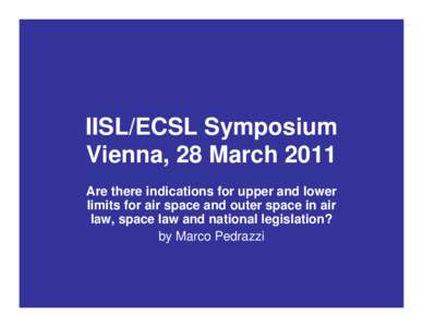 IISL/ECSL Symposium Vienna, 28 March 2011 Are there indications for upper and lower limits for air space and outer space in air law, space law and national legislation? by Marco Pedrazzi