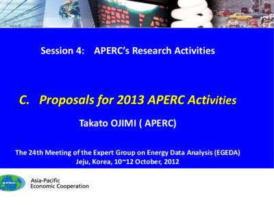 Session 4: APERC’s Research Activities  C. Proposals for 2013 APERC Activities Takato OJIMI ( APERC) The 24th Meeting of the Expert Group on Energy Data Analysis (EGEDA) Jeju, Korea, 10~12 October, 2012