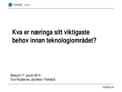 Kva er næringa sitt viktigaste behov innan teknologiområdet? Ålesund 17. januar 2014 Tore Roaldsnes, styreleiar i Fiskebåt