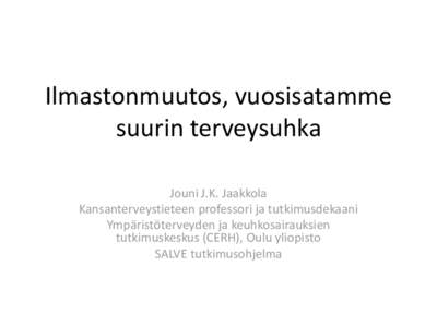 Ilmastonmuutos, vuosisatamme suurin terveysuhka Jouni J.K. Jaakkola Kansanterveystieteen professori ja tutkimusdekaani Ympäristöterveyden ja keuhkosairauksien tutkimuskeskus (CERH), Oulu yliopisto