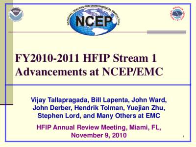 FY2010-2011 HFIP Stream 1 Advancements at NCEP/EMC Vijay Tallapragada, Bill Lapenta, John Ward, John Derber, Hendrik Tolman, Yuejian Zhu, Stephen Lord, and Many Others at EMC HFIP Annual Review Meeting, Miami, FL,