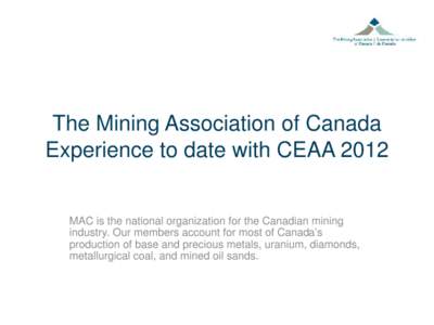 The Mining Association of Canada Experience to date with CEAA 2012 MAC is the national organization for the Canadian mining industry. Our members account for most of Canada’s production of base and precious metals, ura