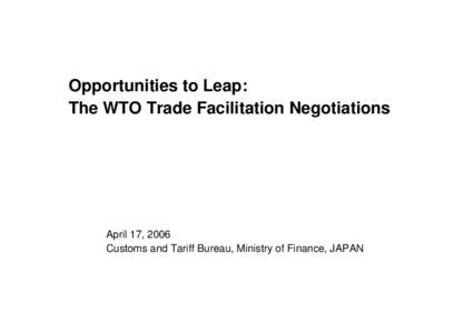 Opportunities to Leap: The WTO Trade Facilitation Negotiations April 17, 2006 Customs and Tariff Bureau, Ministry of Finance, JAPAN