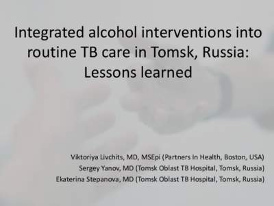 Integrated alcohol interventions into routine TB care in Tomsk, Russia: Lessons learned Viktoriya Livchits, MD, MSEpi (Partners In Health, Boston, USA) Sergey Yanov, MD (Tomsk Oblast TB Hospital, Tomsk, Russia)