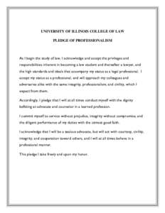 UNIVERSITY OF ILLINOIS COLLEGE OF LAW PLEDGE OF PROFESSIONALISM As I begin the study of law, I acknowledge and accept the privileges and responsibilities inherent in becoming a law student and thereafter a lawyer, and th
