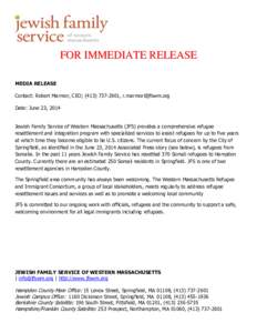 FOR IMMEDIATE RELEASE MEDIA RELEASE Contact: Robert Marmor, CEO; ([removed], [removed] Date: June 23, 2014 Jewish Family Service of Western Massachusetts (JFS) provides a comprehensive refugee resettlement a