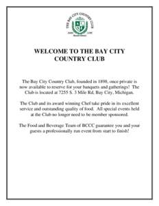 WELCOME TO THE BAY CITY COUNTRY CLUB The Bay City Country Club, founded in 1898, once private is now available to reserve for your banquets and gatherings! The Club is located at 7255 S. 3 Mile Rd, Bay City, Michigan.