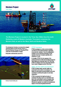 Montara Project Fact Sheet The Montara Project is located in the Timor Sea 180km from the north Kimberley coast off Western Australia. The project comprises the Montara field, as well as the Skua, Swift and Swallow field