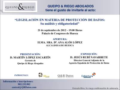 QUEIPO & RIEGO ABOGADOS tiene el gusto de invitarle al acto: “LEGISLACIÓN EN MATERIA DE PROTECCIÓN DE DATOS: Su análisis y obligatoriedad” 21 de septiembre de 2012 – 19.00 Horas Palacio de Congresos de Huesca