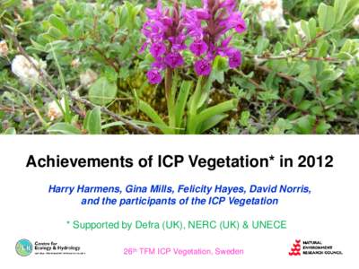 Achievements of ICP Vegetation* in 2012 Harry Harmens, Gina Mills, Felicity Hayes, David Norris, and the participants of the ICP Vegetation * Supported by Defra (UK), NERC (UK) & UNECE 26th TFM ICP Vegetation, Sweden