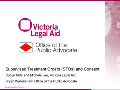 Supervised Treatment Orders (STOs) and Consent Robyn Mills and Michele Lee, Victoria Legal Aid Bryan Walkinshaw, Office of the Public Advocate 1