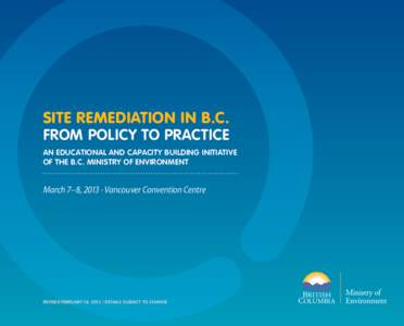 SITE REMEDIATION IN B.C. FROM POLICY TO PRACTICE AN EDUCATIONAL AND CAPACITY BUILDING INITIATIVE OF THE B.C. MINISTRY OF ENVIRONMENT  March 7–8, 2013 · Vancouver Convention Centre