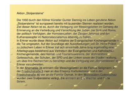 Aktion „Stolpersteine“  Die 1992 durch den Kölner Künstler Gunter Demnig ins Leben gerufene Aktion „Stolpersteine“ ist bereits in mehr als 200 Orten mit ca[removed]Steinen realisiert worden. Ziel dieser Aktion ist es, durch die Verlegung von Messingplatten im Gehweg die Erinnerung an die Vertreibung und Vernichtung der Juden, der Sinti und Roma, der politisch Verfolgten, der Homosexuellen, der Zeugen Jehovas und der Euthanasieopfer im Nationalsozialismus lebendig zu halten. In Erkner wurde diese Aktion auf Initiative der Evangelischen Kirchengemeinde in die Tat umgesetzt. Auf der Grundlage der Ausarbeitungen von Dr. Horst Präkel zu jüdischem Leben in Erkner traf sich eineinhalb Jahre lang regelmäßig eine Arbeitsgruppe bestehend aus Vertretern der Evangelischen und Katholischen Kirchengemeinde, des Heimat- und Tourismusvereins, der Wohnstätten Gottesschutz, der Schulen, der SPD und der Linken sowie der Stadtverwaltung, um über ihre Recherchen zu berichten und die Verlegung von „Stolpersteinen“ in Erkner vorzubereiten. In der Ahornallee 34 erinnern vier Messingplatten an die Familie Seligmann, in der Friedrichstraße 9 zwei an das Ehepaar Karfunkelstein und in der Friedrichstraße 46 vier an die Familie Dymak. In den Wohnstätten Gottesschutz wurden zwei Stolpersteine verlegt. Sie erinnern an Elly Wachtel und Herta Striem.