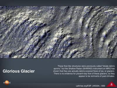Glorious Glacier  These flow-like structures were previously called “lobate debris aprons,” but the Shallow Radar (SHARAD) instrument on MRO has shown that they are actually debris-covered flows of ice, or glaciers. 