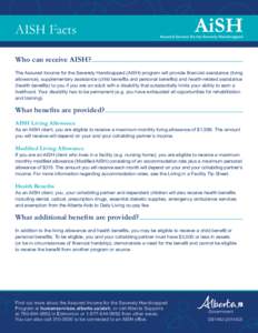 AISH Facts Who can receive AISH? The Assured Income for the Severely Handicapped (AISH) program will provide financial assistance (living allowance), supplementary assistance (child benefits and personal benefits) and he