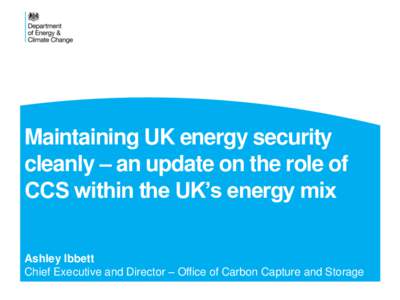 Maintaining UK energy security cleanly – an update on the role of CCS within the UK’s energy mix Ashley Ibbett Chief Executive and Director – Office of Carbon Capture and Storage