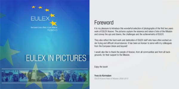 Foreword It is my pleasure to introduce this wonderful selection of photographs of the first two years work of EULEX Kosovo. The pictures capture the essence and raison d’etre of the Mission and convey the ups and down